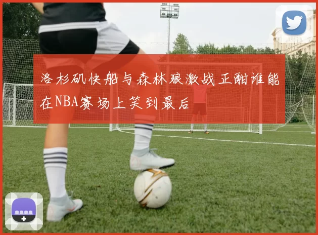 洛杉矶快船与森林狼激战正酣谁能在NBA赛场上笑到最后