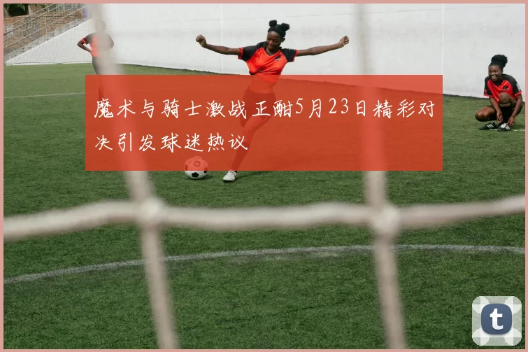 魔术与骑士激战正酣5月23日精彩对决引发球迷热议