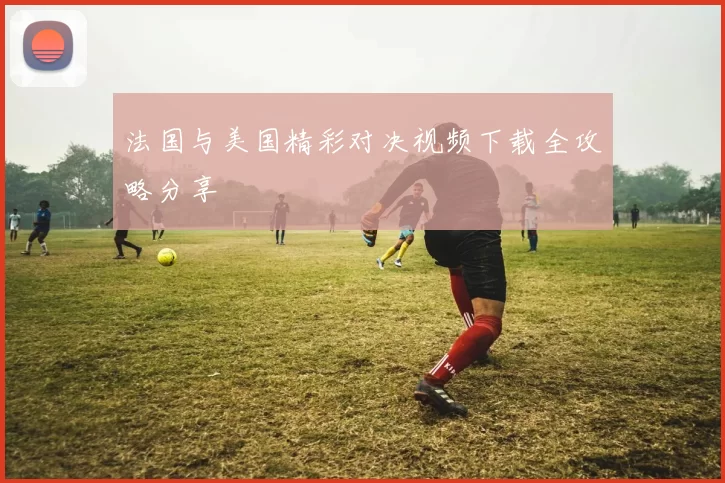 法国与美国精彩对决视频下载全攻略分享