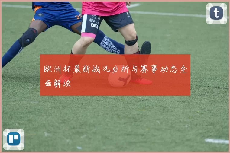 欧洲杯最新战况分析与赛事动态全面解读