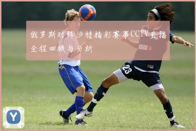 俄罗斯对阵沙特精彩赛事CCTV直播全程回顾与分析