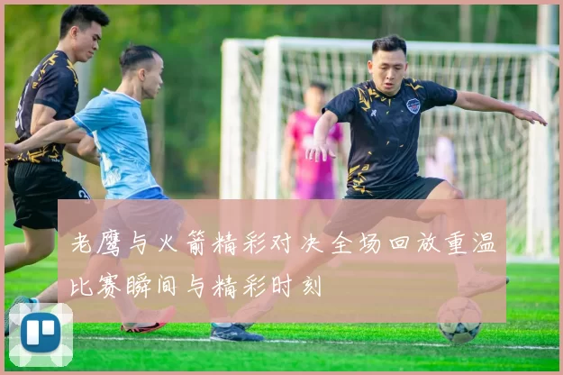 老鹰与火箭精彩对决全场回放重温比赛瞬间与精彩时刻