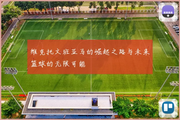 维克托文班亚马的崛起之路与未来篮球的无限可能