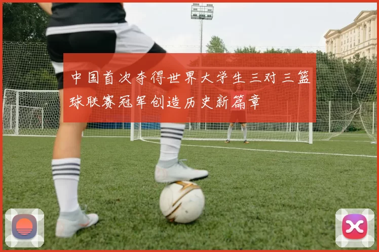 中国首次夺得世界大学生三对三篮球联赛冠军创造历史新篇章