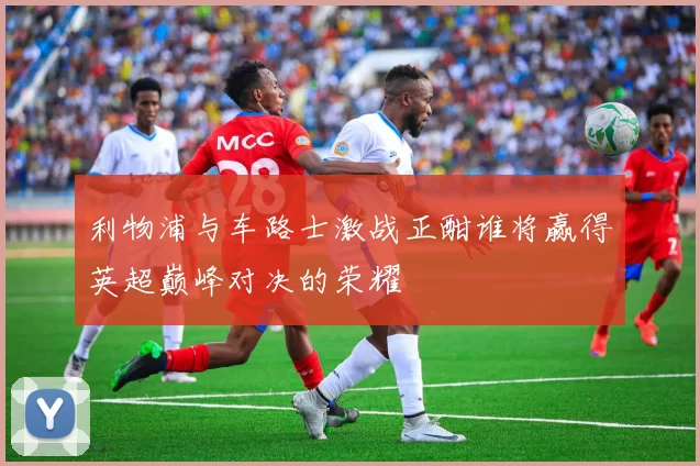 利物浦与车路士激战正酣谁将赢得英超巅峰对决的荣耀