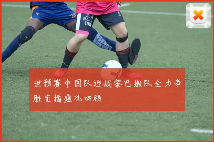 世预赛中国队迎战黎巴嫩队全力争胜直播盛况回顾