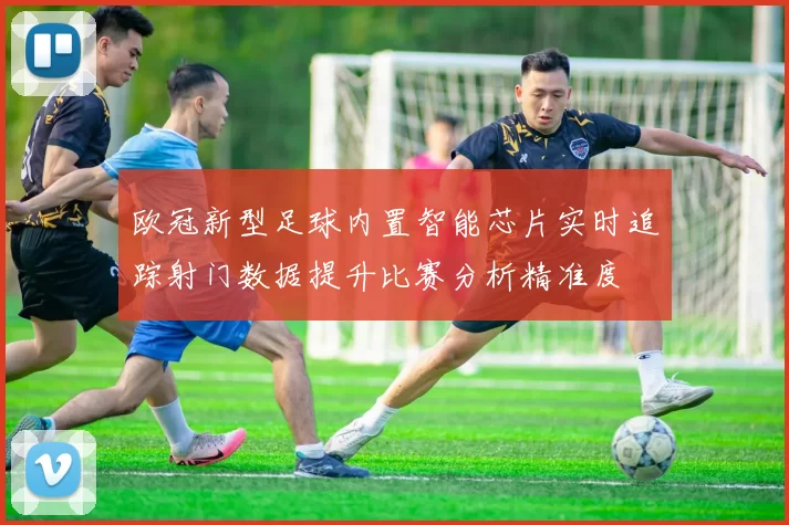 欧冠新型足球内置智能芯片实时追踪射门数据提升比赛分析精准度
